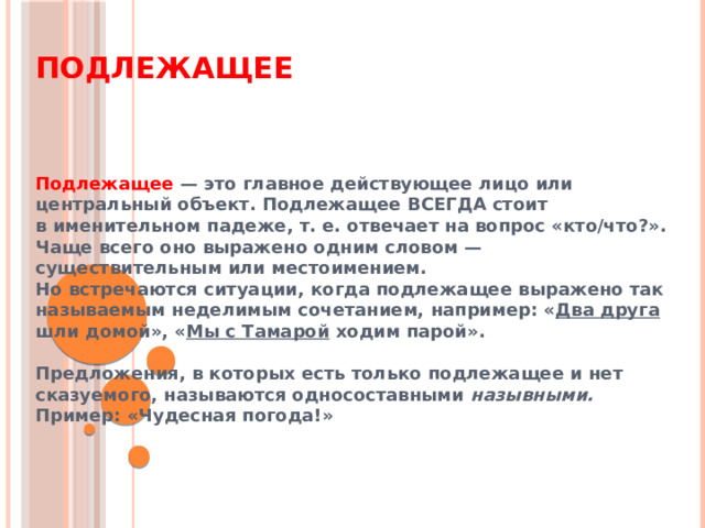 Подлежащее Подлежащее — это главное действующее лицо или центральный объект. Подлежащее ВСЕГДА стоит в именительном падеже, т. е. отвечает на вопрос «кто/что?». Чаще всего оно выражено одним словом — существительным или местоимением. Но встречаются ситуации, когда подлежащее выражено так называемым неделимым сочетанием, например: « Два друга шли домой», « Мы с Тамарой ходим парой».  Предложения, в которых есть только подлежащее и нет сказуемого, называются односоставными назывными.  Пример: «Чудесная погода!» 