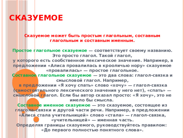Сказуемое  Сказуемое может быть простым глагольным, составным глагольным и составным именным.  Простое глагольное сказуемое — соответствует своему названию. Это просто глагол. Такой глагол,  у которого есть сообственное лексическое значение. Например, в предложении «Алиса провалилась в крооличью нору» сказуемое «провалилась» — простое глагольное. Составное глагольное сказуемое — это два слова: глагол-связка и смысловой глагол. Например,  в предложении «Я хочу спать» слово «хочу» — глагол-связка (самостоятельного лексического значения у него нет), «спать» — смысловой глагол. Если бы автор сказал просто: «Я хочу», это не имело бы смысла. Составное именное сказуемое — это сказуемое, состоящее из глагола-связки и другой части речи. Например, в предложении «Алиса стала учительницей» слово «стала» — глагол-связка, «учительницей» — именная часть. Определяя границы сказуемого, руководствуйтесь правилом:  «До первого полностью понятного слова».  