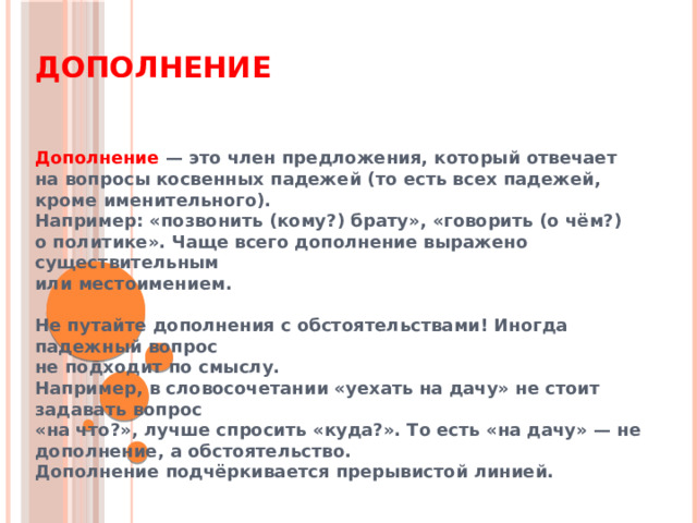 Дополнение Дополнение — это член предложения, который отвечает  на вопросы косвенных падежей (то есть всех падежей, кроме именительного). Например: «позвонить (кому?) брату», «говорить (о чём?)  о политике». Чаще всего дополнение выражено существительным  или местоимением.  Не путайте дополнения с обстоятельствами! Иногда падежный вопрос  не подходит по смыслу. Например, в словосочетании «уехать на дачу» не стоит задавать вопрос  «на что?», лучше спросить «куда?». То есть «на дачу» — не дополнение, а обстоятельство. Дополнение подчёркивается прерывистой линией. 