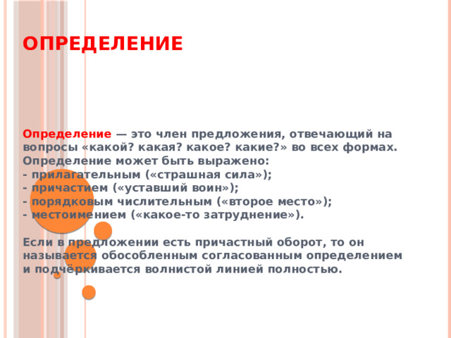 Определение Определение — это член предложения, отвечающий на вопросы «какой? какая? какое? какие?» во всех формах. Определение может быть выражено: - прилагательным («страшная сила»); - причастием («уставший воин»); - порядковым числительным («второе место»); - местоимением («какое-то затруднение»).  Если в предложении есть причастный оборот, то он называется обособленным согласованным определением  и подчёркивается волнистой линией полностью. 