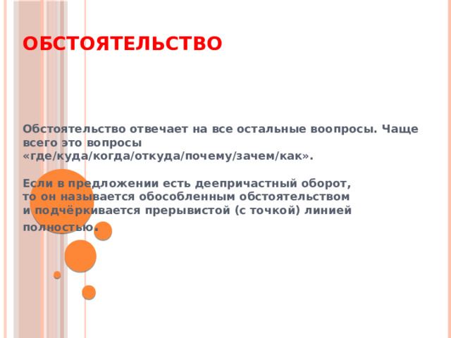 Обстоятельство Обстоятельство отвечает на все остальные воопросы. Чаще всего это вопросы «где/куда/когда/откуда/почему/зачем/как».  Если в предложении есть деепричастный оборот,  то он называется обособленным обстоятельством  и подчёркивается прерывистой (с точкой) линией полностью . 