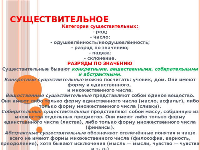 Существительное   Категории существительных: - род; - число; - одушевлённость/неодушевлённость; - разряд по значению; - падеж; - склонение. РАЗРЯДЫ ПО ЗНАЧЕНИЮ Существительные бывают конкретными, вещественными, собирательными и абстрактными. Конкретные существительные можно посчитать: ученик, дом. Они имеют форму и единственного,  и множественного числа. Вещественные существительные представляют собой единое вещество. Они имеют либо только форму единственного числа (масло, асфальт), либо только форму множественного числа (сливки). Собирательные существительные представляют собой массу, собранную из множества отдельных предметов. Они имеют либо только форму единственного числа (листва), либо только форму множественного числа (финансы). Абстрактные существительные обозначают отвлечённые понятия и чаще всего не имеют формы множественного числа (философия, верность, преодоление), хотя бывают исключения (мысль — мысли, чувство — чувства и т. д.)   