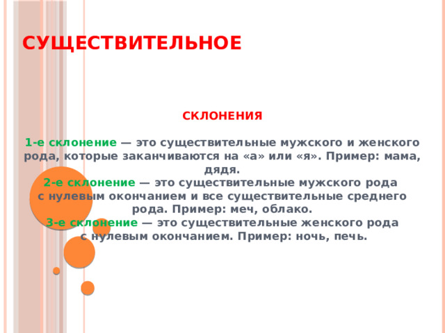 Существительное СКЛОНЕНИЯ  1-е склонение — это существительные мужского и женского рода, которые заканчиваются на «а» или «я». Пример: мама, дядя. 2-е склонение — это существительные мужского рода  с нулевым окончанием и все существительные среднего рода. Пример: меч, облако. 3-е склонение — это существительные женского рода  с нулевым окончанием. Пример: ночь, печь. 