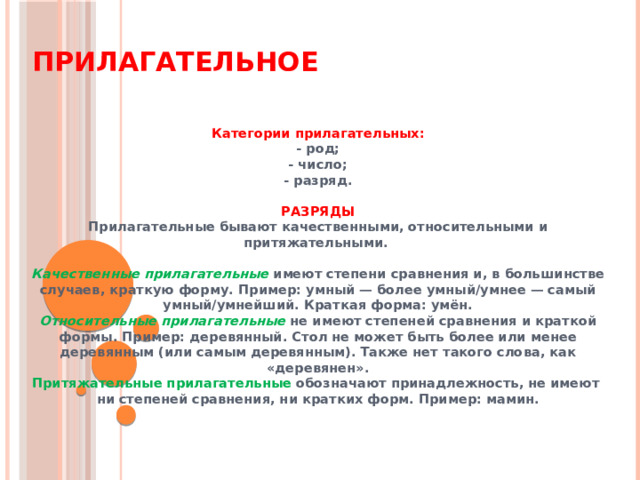 Прилагательное Категории прилагательных: - род; - число; - разряд.  РАЗРЯДЫ Прилагательные бывают качественными, относительными и притяжательными.  Качественные прилагательные  имеют степени сравнения и, в большинстве случаев, краткую форму. Пример: умный — более умный/умнее — самый умный/умнейший. Краткая форма: умён. Относительные прилагательные  не имеют степеней сравнения и краткой формы. Пример: деревянный. Стол не может быть более или менее деревянным (или самым деревянным). Также нет такого слова, как «деревянен». Притяжательные прилагательные обозначают принадлежность, не имеют  ни степеней сравнения, ни кратких форм. Пример: мамин.  