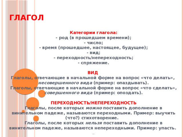 Глагол  Категории глагола: - род (в прошедшем времени); - число; - время (прошедшее, настоящее, будущее); - вид; - переходность/непереходность; - спряжение.  ВИД  Глаголы, отвечающие в начальной форме на вопрос «что делать»,  несовершенного вида (пример: опаздывать). Глаголы, отвечающие в начальной форме на вопрос «что сделать», совершенного вида (пример: опоздать).  ПЕРЕХОДНОСТЬ/НЕПЕРЕХОДНОСТЬ Глаголы, после которых можно поставить дополнение в винительном падеже, называются переходными. Пример: выучить (что?) стихотворение. Глаголы, после которых нельзя поставить дополнение в винительном падеже, называются непереходными. Пример: упасть.  ...   