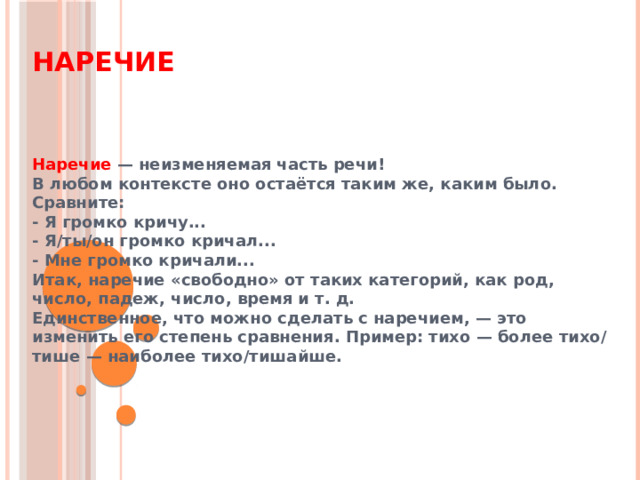 Наречие Наречие — неизменяемая часть речи! В любом контексте оно остаётся таким же, каким было. Сравните: - Я громко кричу... - Я/ты/он громко кричал... - Мне громко кричали... Итак, наречие «свободно» от таких категорий, как род, число, падеж, число, время и т. д. Единственное, что можно сделать с наречием, — это изменить его степень сравнения. Пример: тихо — более тихо/тише — наиболее тихо/тишайше.   