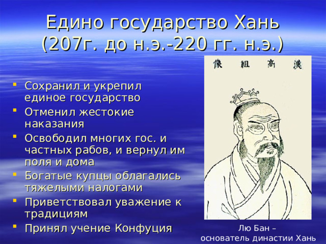 Едино государство Хань (207г. до н.э.-220 гг. н.э.) Сохранил и укрепил единое государство Отменил жестокие наказания Освободил многих гос. и частных рабов, и вернул им поля и дома Богатые купцы облагались тяжелыми налогами Приветствовал уважение к традициям Принял учение Конфуция  Лю Бан – основатель династии Хань 