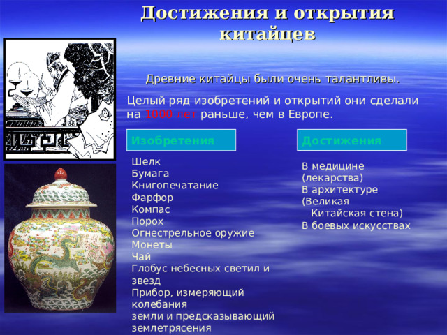 Достижения и открытия китайцев Древние китайцы были очень талантливы. Целый ряд изобретений и открытий они сделали на  1000 лет  раньше , чем в Европе. Достижения Изобретения Шелк Бумага Книгопечатание Фарфор Компас Порох Огнестрельное оружие Монеты Чай Глобус небесных светил и звезд Прибор, измеряющий колебания земли и предсказывающий землетрясения В медицине (лекарства) В архитектуре (Великая  Китайская стена) В боевых искусствах 