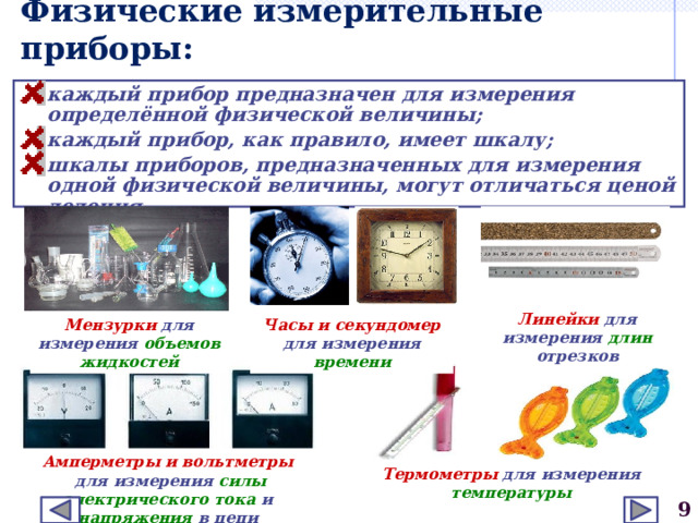Физические измерительные приборы: каждый прибор предназначен для измерения определённой физической величины; каждый прибор, как правило, имеет шкалу; шкалы приборов, предназначенных для измерения одной физической величины, могут отличаться ценой деления. Линейки для измерения длин отрезков Мензурки для измерения объемов жидкостей Часы и секундомер для измерения времени Амперметры и вольтметры  для измерения силы  электрического  тока и напряжения в цепи Термометры для измерения температуры  