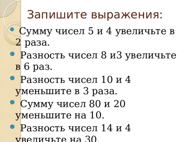 Запишите выражения:  Сумму чисел 5 и 4 увеличьте в 2 раза.  Разность чисел 8 и3 увеличьте в 6 раз.  Разность чисел 10 и 4 уменьшите в 3 раза.  Сумму чисел 80 и 20 уменьшите на 10.  Разность чисел 14 и 4 увеличьте на 30. 
