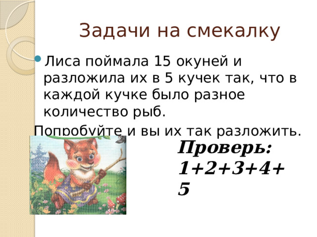 Задачи на смекалку Лиса поймала 15 окуней и разложила их в 5 кучек так, что в каждой кучке было разное количество рыб. Попробуйте и вы их так разложить. Проверь: 1+2+3+4+5 