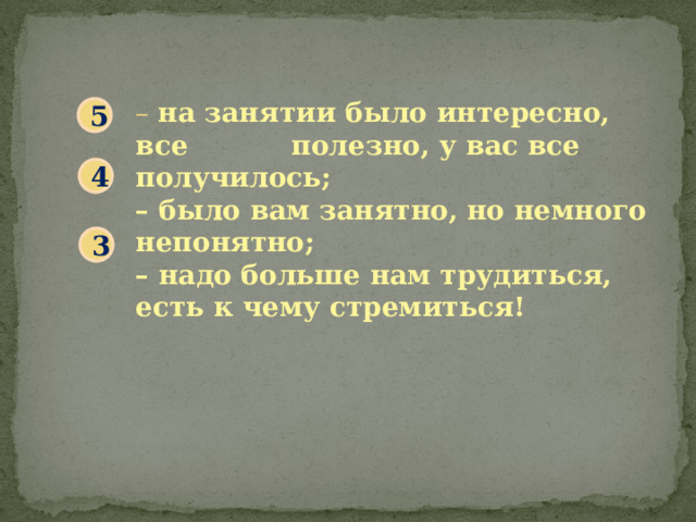 – на занятии было интересно, все полезно, у вас все получилось; – было вам занятно, но немного непонятно; – надо больше нам трудиться, есть к чему стремиться! 5 4 3 