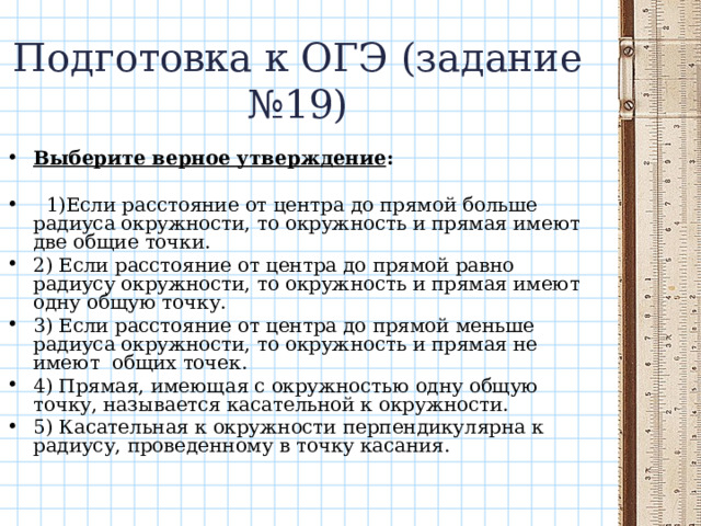 Подготовка к ОГЭ (задание №19) Выберите верное утверждение :   1)Если расстояние от центра до прямой больше радиуса окружности, то окружность и прямая имеют две общие точки. 2) Если расстояние от центра до прямой равно радиусу окружности, то окружность и прямая имеют одну общую точку. 3) Если расстояние от центра до прямой меньше радиуса окружности, то окружность и прямая не имеют общих точек.  4) Прямая, имеющая с окружностью одну общую точку, называется касательной к окружности. 5) Касательная к окружности перпендикулярна к радиусу, проведенному в точку касания. 