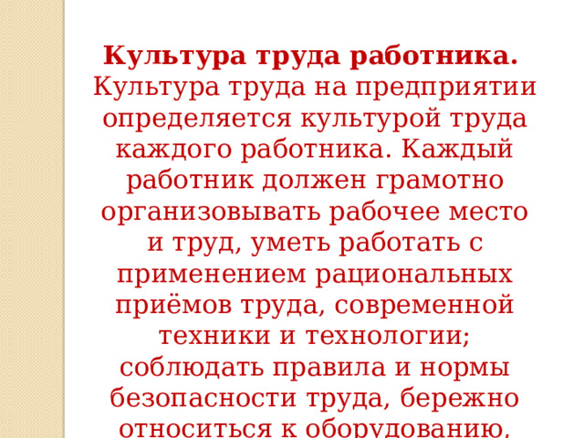 Культура труда работника.   Культура труда на предприятии определяется культурой труда каждого работника. Каждый работник должен грамотно организовывать рабочее место и труд, уметь работать с применением рациональных приёмов труда, современной техники и технологии; соблюдать правила и нормы безопасности труда, бережно относиться к оборудованию, материалам и энергии. 