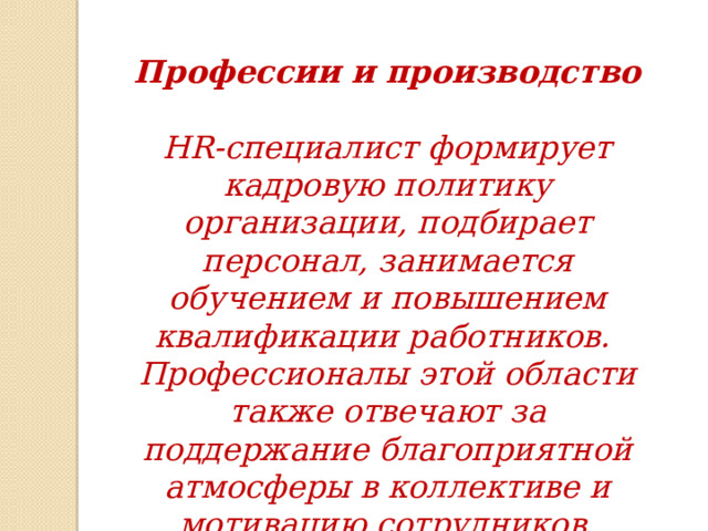 Профессии и производство  HR-специалист формирует кадровую политику организации, подбирает персонал, занимается обучением и повышением квалификации работников. Профессионалы этой области также отвечают за поддержание благоприятной атмосферы в коллективе и мотивацию сотрудников. 
