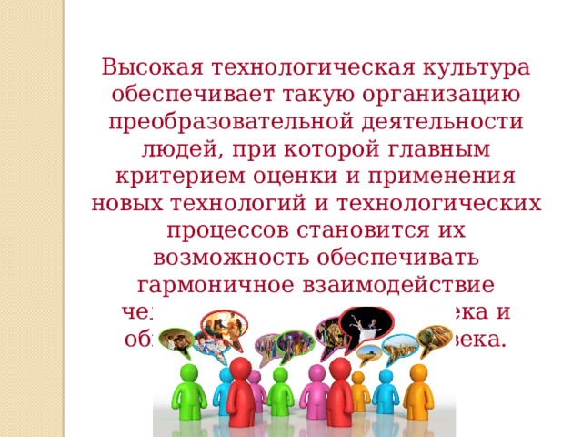 Высокая технологическая культура обеспечивает такую организацию преобразовательной деятельности людей, при которой главным критерием оценки и применения новых технологий и технологических процессов становится их возможность обеспечивать гармоничное взаимодействие человека и природы, человека и общества, человека и человека. 