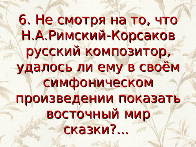 6. Не смотря на то, что Н.А.Римский-Корсаков русский композитор, удалось ли ему в своём симфоническом произведении показать восточный мир сказки?... 