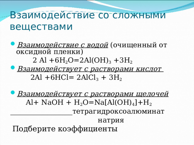 Взаимодействие со сложными веществами Взаимодействие с водой (очищенный от оксидной пленки)  2 Al + 6 H 2 O= 2 Al(OH) 3 + 3 H 2 Взаимодействует с растворами кислот  2Al +6HCl= 2AlCl 3 + 3H 2 Взаимодействует с растворами щелочей  Al+ NaOH + H 2 O=Na[Al(OH) 4 ]+H 2   тетрагидроксоалюминат   натрия  Подберите коэффициенты  