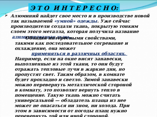 Э Т О И Н Т Е Р Е С Н О: Алюминий найдет свое место и в производстве новой так называемой «умной» одежды . Уже сейчас производители создали ткань, покрытую тонким слоем этого металла, которая получила название алюминированная ткань.  Обладая интересными свойствами, такими как последовательное согревание и охлаждение, она может  применяться в различных областях. Например, если на окне висят занавески, выполненные из этой ткани, то они будут отражать тепловые лучи в жаркие дни, но пропустят свет. Таким образом, в комнате будет прохладно и светло. Зимой занавески можно перевернуть металлической стороной в комнату, это позволит вернуть тепло в помещение. Такую ткань можно считать универсальной — обладатель плаща из нее может не опасаться ни зноя, ни холода. При этом в зависимости от погоды плащ нужно перевернуть той или иной стороной. 