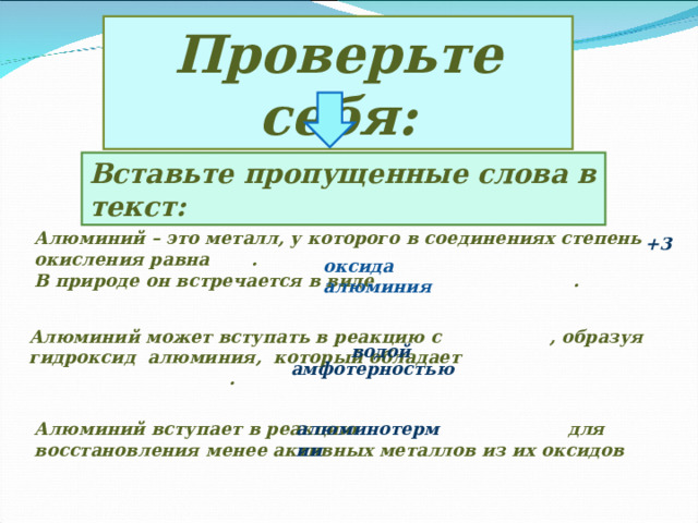 Проверьте себя: Вставьте пропущенные слова в текст: Алюминий – это металл, у которого в соединениях степень окисления равна . В природе он встречается в виде . +3  оксида алюминия  водой Алюминий может вступать в реакцию с , образуя гидроксид алюминия, который обладает  .  амфотерностью Алюминий вступает в реакцию для восстановления менее активных металлов из их оксидов алюминотермии 