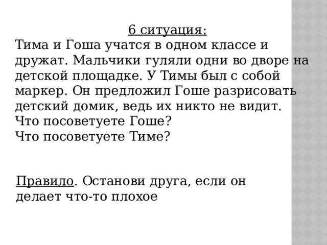 6 ситуация: Тима и Гоша учатся в одном классе и дружат. Мальчики гуляли одни во дворе на детской площадке. У Тимы был с собой маркер. Он предложил Гоше разрисовать детский домик, ведь их никто не видит. Что посоветуете Гоше? Что посоветуете Тиме? Правило . Останови друга, если он делает что-то плохое 