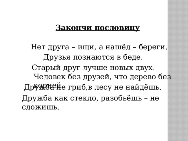 Закончи пословицу Нет друга – ищи, а нашёл – береги. Друзья познаются в беде . Старый друг лучше новых двух . Человек без друзей, что дерево без корней. Дружба не гриб,в лесу не найдёшь. Дружба как стекло, разобьёшь – не сложишь. 