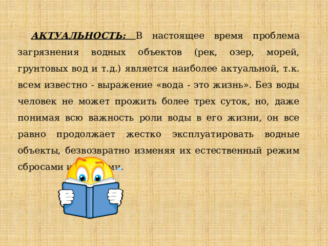 АКТУАЛЬНОСТЬ: В настоящее время проблема загрязнения водных объектов (рек, озер, морей, грунтовых вод и т.д.) является наиболее актуальной, т.к. всем известно - выражение «вода - это жизнь». Без воды человек не может прожить более трех суток, но, даже понимая всю важность роли воды в его жизни, он все равно продолжает жестко эксплуатировать водные объекты, безвозвратно изменяя их естественный режим сбросами и отходами. 