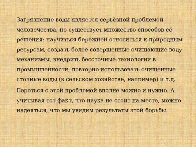 Загрязнение воды является серьёзной проблемой человечества, но существует множество способов её решения: научиться бережней относиться к природным ресурсам, создать более совершенные очищающие воду механизмы, внедрить бессточные технологии в промышленности, повторно использовать очищенные сточные воды (в сельском хозяйстве, например) и т.д. Бороться с этой проблемой вполне можно и нужно. А учитывая тот факт, что наука не стоит на месте, можно надеяться, что мы увидим результаты этой борьбы. 