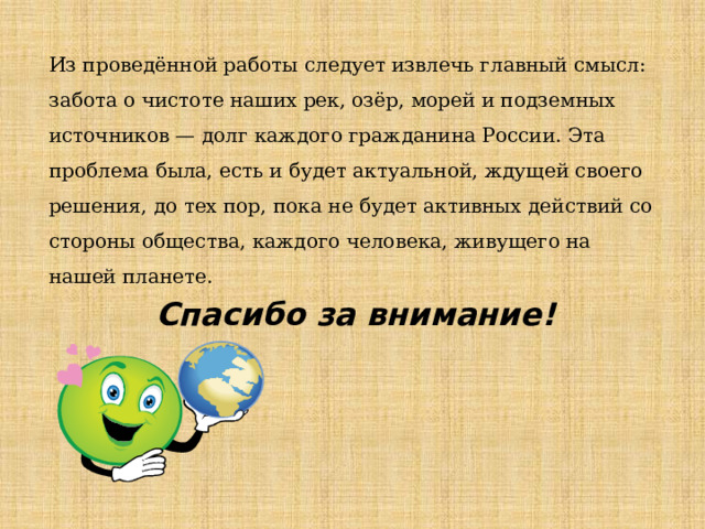 Из проведённой работы следует извлечь главный смысл: забота о чистоте наших рек, озёр, морей и подземных источников — долг каждого гражданина России. Эта проблема была, есть и будет актуальной, ждущей своего решения, до тех пор, пока не будет активных действий со стороны общества, каждого человека, живущего на нашей планете. Спасибо за внимание! 