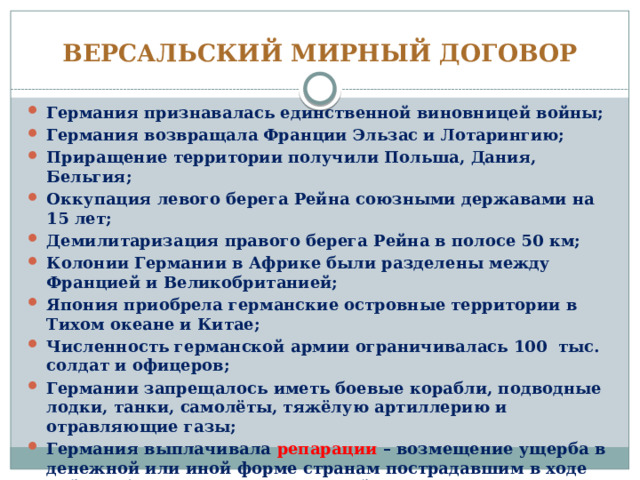ВЕРСАЛЬСКИЙ МИРНЫЙ ДОГОВОР Германия признавалась единственной виновницей войны; Германия возвращала Франции Эльзас и Лотарингию; Приращение территории получили Польша, Дания, Бельгия; Оккупация левого берега Рейна союзными державами на 15 лет; Демилитаризация правого берега Рейна в полосе 50 км; Колонии Германии в Африке были разделены между Францией и Великобританией; Япония приобрела германские островные территории в Тихом океане и Китае; Численность германской армии ограничивалась 100 тыс. солдат и офицеров; Германии запрещалось иметь боевые корабли, подводные лодки, танки, самолёты, тяжёлую артиллерию и отравляющие газы; Германия выплачивала репарации – возмещение ущерба в денежной или иной форме странам пострадавшим в ходе войны (бОльшая часть репараций пришлась на долю Франции). 
