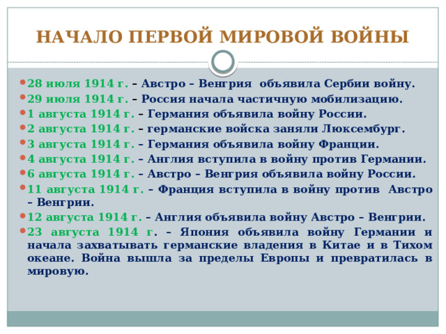 НАЧАЛО ПЕРВОЙ МИРОВОЙ ВОЙНЫ 28 июля 1914 г. – Австро – Венгрия объявила Сербии войну. 29 июля 1914 г. – Россия начала частичную мобилизацию. 1 августа 1914 г. – Германия объявила войну России. 2 августа 1914 г. – германские войска заняли Люксембург. 3 августа 1914 г. – Германия объявила войну Франции. 4 августа 1914 г. – Англия вступила в войну против Германии. 6 августа 1914 г. – Австро – Венгрия объявила войну России. 11 августа 1914 г. – Франция вступила в войну против Австро – Венгрии. 12 августа 1914 г. – Англия объявила войну Австро – Венгрии. 23 августа 1914 г . – Япония объявила войну Германии и начала захватывать германские владения в Китае и в Тихом океане. Война вышла за пределы Европы и превратилась в мировую. 