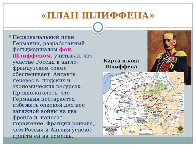 «ПЛАН ШЛИФФЕНА» Первоначальный план Германии, разработанный фельдмаршалом фон Шлиффеном ,  учитывал, что участие России в англо-французском союзе обеспечивает Антанте перевес в людских и экономических ресурсах. Предполагалось, что Германия постарается избежать опасной для нее затяжной войны на два фронта и нанесет поражение Франции раньше, чем Россия и Англия успеют прийти ей на помощь. Карта плана Шлиффена 