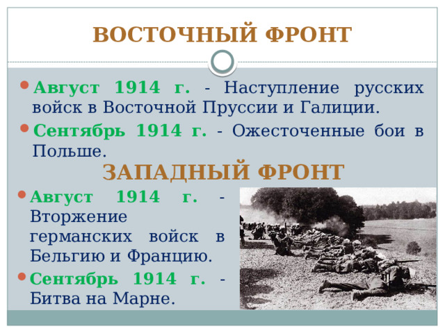 ВОСТОЧНЫЙ ФРОНТ Август 1914 г. - Наступление русских войск в Восточной Пруссии и Галиции. Сентябрь 1914 г. - Ожесточенные бои в Польше. ЗАПАДНЫЙ ФРОНТ Август 1914 г. - Вторжение германских войск в Бельгию и Францию. Сентябрь 1914 г. - Битва на Марне. 