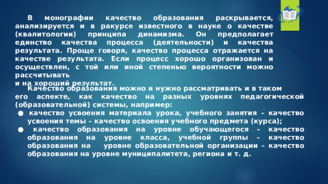  В монографии качество образования раскрывается, анализируется и в ракурсе известного в науке о качестве (квалитологии) принципа динамизма. Он предполагает единство качества процесса (деятельности) и качества результата. Проще говоря, качество процесса отражается на качестве результата. Если процесс хорошо организован и осуществлен, с той или иной степенью вероятности можно рассчитывать и на хороший результат.    Качество образования можно и нужно рассматривать и в таком его аспекте, как качество на разных уровнях педагогической (образовательной) системы, например: ●  качество усвоения материала урока, учебного занятия – качество усвоения темы – качество освоения учебного предмета (курса); ●  качество образования на уровне обучающегося – качество образования на уровне класса, учебной группы – качество образования на  уровне образовательной организации – качество образования на уровне муниципалитета, региона и т. д. 
