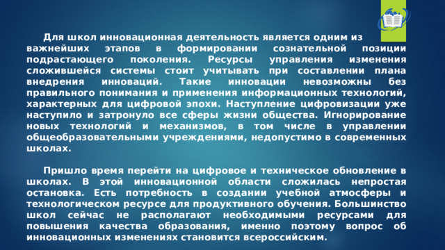  Для школ инновационная деятельность является одним из важнейших этапов в формировании сознательной позиции подрастающего поколения. Ресурсы управления изменения сложившейся системы стоит учитывать при составлении плана внедрения инноваций. Такие инновации невозможны без правильного понимания и применения информационных технологий, характерных для цифровой эпохи. Наступление цифровизации уже наступило и затронуло все сферы жизни общества. Игнорирование новых технологий и механизмов, в том числе в управлении общеобразовательными учреждениями, недопустимо в современных школах.   Пришло время перейти на цифровое и техническое обновление в школах. В этой инновационной области сложилась непростая остановка. Есть потребность в создании учебной атмосферы и технологическом ресурсе для продуктивного обучения. Большинство школ сейчас не располагают необходимыми ресурсами для повышения качества образования, именно поэтому вопрос об инновационных изменениях становится всероссийским. 