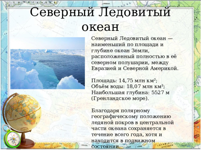 Северный Ледовитый океан Северный Ледовитый океан — наименьший по площади и глубине океан Земли, расположенный полностью в её северном полушарии, между Евразией и Северной Америкой. Площадь: 14,75 млн км²; Объём воды: 18,07 млн км³; Наибольшая глубина: 5527 м (Гренландское море). Благодаря полярному географическому положению ледяной покров в центральной части океана сохраняется в течение всего года, хотя и находится в подвижном состоянии. 
