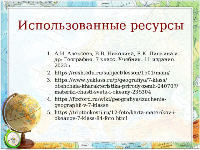 Использованные ресурсы 1.  А.И. Алексеев, В.В. Николина, Е.К. Липкина и др: География. 7 класс. Учебник. 11 издание. 2023 г 2.  https://resh.edu.ru/subject/lesson/1501/main/ 3.  https://www.yaklass.ru/p/geografiya/7-klass/obshchaia-kharakteristika-prirody-zemli-240707/materiki-chasti-sveta-i-okeany-235304 4.  https://foxford.ru/wiki/geografiya/izuchenie-geographii-v-7-klasse 5.  https://triptonkosti.ru/12-foto/karta-materikov-i-okeanov-7-klass-84-foto.html 