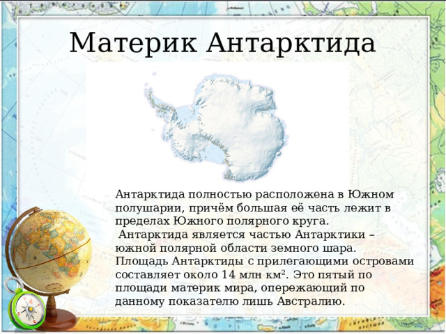 Материк Антарктида Антарктида полностью расположена в Южном полушарии, причём большая её часть лежит в пределах Южного полярного круга.  Антарктида является частью Антарктики – южной полярной области земного шара. Площадь Антарктиды с прилегающими островами составляет около 14 млн км². Это пятый по площади материк мира, опережающий по данному показателю лишь Австралию. 