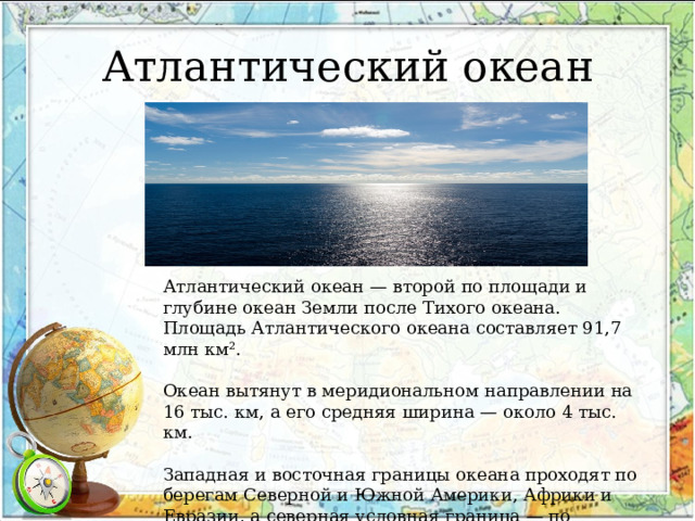 Атлантический океан Атлантический океан — второй по площади и глубине океан Земли после Тихого океана. Площадь Атлантического океана составляет 91,7 млн км². Океан вытянут в меридиональном направлении на 16 тыс. км, а его средняя ширина — около 4 тыс. км. Западная и восточная границы океана проходят по берегам Северной и Южной Америки, Африки и Евразии, а северная условная граница — по Исландско-Фарерскому порогу. 