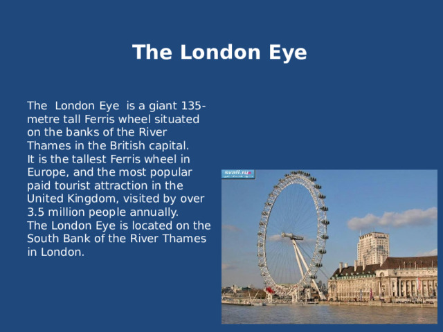 The London Eye The London Eye is a giant 135-metre tall Ferris wheel situated on the banks of the River Thames in the British capital. It is the tallest Ferris wheel in Europe, and the most popular paid tourist attraction in the United Kingdom, visited by over 3.5 million people annually. The London Eye is located on the South Bank of the River Thames in London. 
