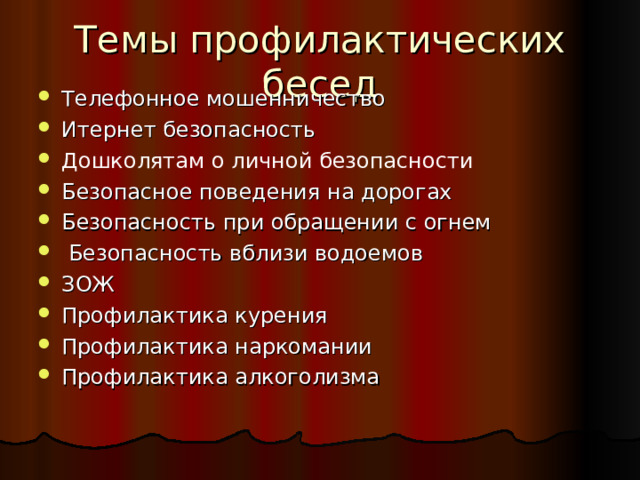 Темы профилактических бесед Телефонное мошенничество Итернет безопасность Дошколятам о личной безопасности Безопасное поведения на дорогах Безопасность при обращении с огнем  Безопасность вблизи водоемов ЗОЖ Профилактика курения Профилактика наркомании Профилактика алкоголизма  
