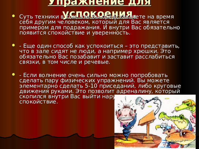 Упражнение для успокоения.   Суть техники в том, что Вы представляете на время себя другим человеком, который для Вас является примером для подражания. И внутри Вас обязательно появится спокойствие и уверенность.  - Еще один способ как успокоиться – это представить, что в зале сидят не люди, а например хрюшки. Это обязательно Вас позабавит и заставит расслабиться связки, в том числе и речевые.  - Если волнение очень сильно можно попробовать сделать пару физических упражнений. Вы можете элементарно сделать 5-10 приседаний, либо круговые движения руками. Это позволит адреналину, который скопился внутри Вас выйти наружу, и сохранить спокойствие. 