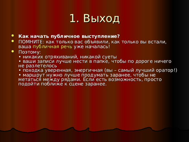 1. Выход Как начать публичное выступление? ПОМНИТЕ: как только вас объявили, как только вы встали, ваша публичная речь уже началась! Поэтому:  • никаких отряхиваний, никакой суеты  • ваши записи лучше нести в папке, чтобы по дороге ничего не разлетелось  • походка уверенная, энергичная (вы – самый лучший оратор!)  • маршрут нужно лучше продумать заранее, чтобы не метаться между рядами. Если есть возможность, просто подойти поближе к сцене заранее.   
