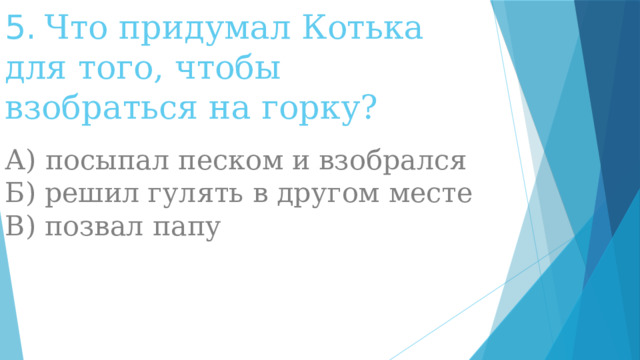 5.   Что придумал Котька для того, чтобы взобраться на горку?   А) посыпал песком и взобрался  Б) решил гулять в другом месте  В) позвал папу 