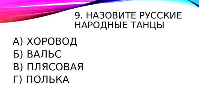 9. НАЗОВИТЕ РУССКИЕ НАРОДНЫЕ ТАНЦЫ А) ХОРОВОД Б) ВАЛЬС В) ПЛЯСОВАЯ Г) ПОЛЬКА 