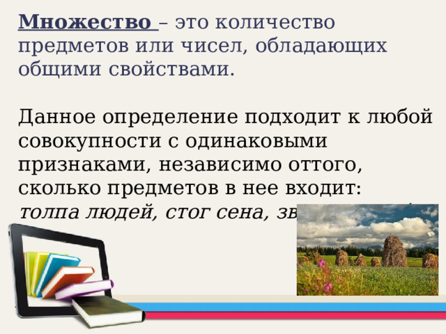 Множество – это количество предметов или чисел, обладающих общими свойствами.   Данное определение подходит к любой совокупности с одинаковыми признаками, независимо оттого, сколько предметов в нее входит: толпа людей, стог сена, звезды в небе.   