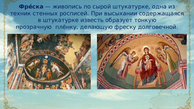 Фре́ска  — живопись по сырой штукатурке, одна из техник стенных росписей. При высыхании содержащаяся в штукатурке известь образует тонкую прозрачную  плёнку, делающую фреску долговечной.