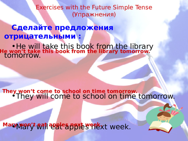 Exercises with the Future Simple Tense  (Упражнения)   Сделайте предложения отрицательными : He will take this book from the library tomorrow. They will come to school on time tomorrow. Mary will eat apples next week. He won’t take this book from the library tomorrow. They won’t come to school on time tomorrow.  Mary won’t eat apples next week.   