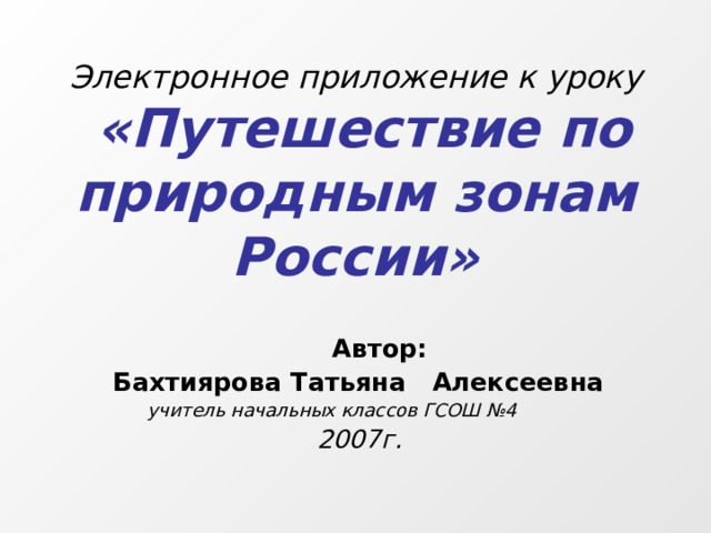 Электронное приложение к уроку   «Путешествие по природным зонам России»  Автор:  Бахтиярова Татьяна Алексеевна  учитель начальных классов ГСОШ №4  2007г.  