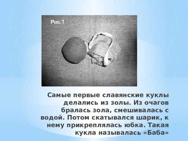 Самые первые славянские куклы делались из золы. Из очагов бралась зола, смешивалась с водой. Потом скатывался шарик, к нему прикреплялась юбка. Такая кукла называлась «Баба»   